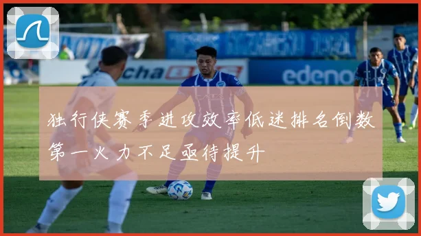 独行侠赛季进攻效率低迷排名倒数第一火力不足亟待提升
