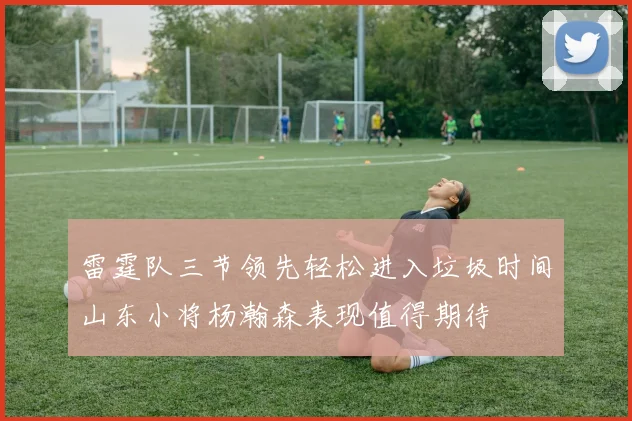 雷霆队三节领先轻松进入垃圾时间山东小将杨瀚森表现值得期待