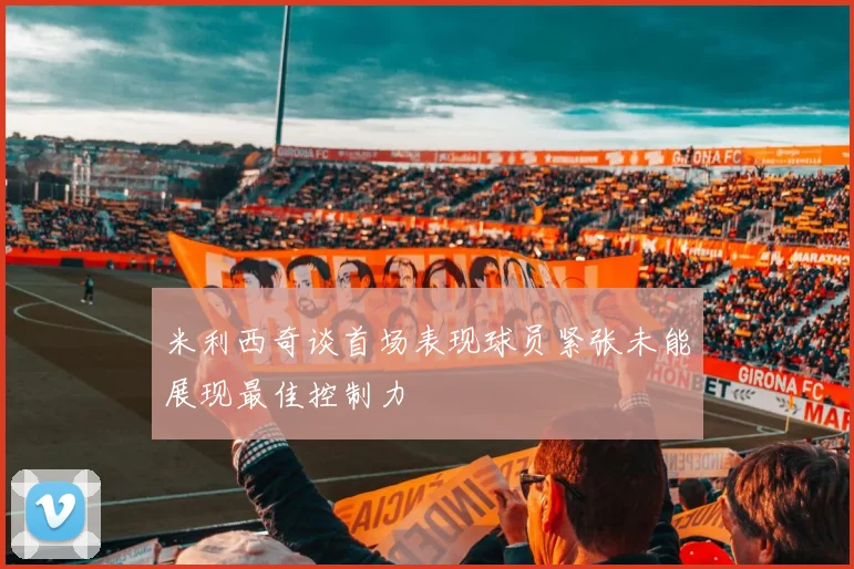 米利西奇谈首场表现球员紧张未能展现最佳控制力