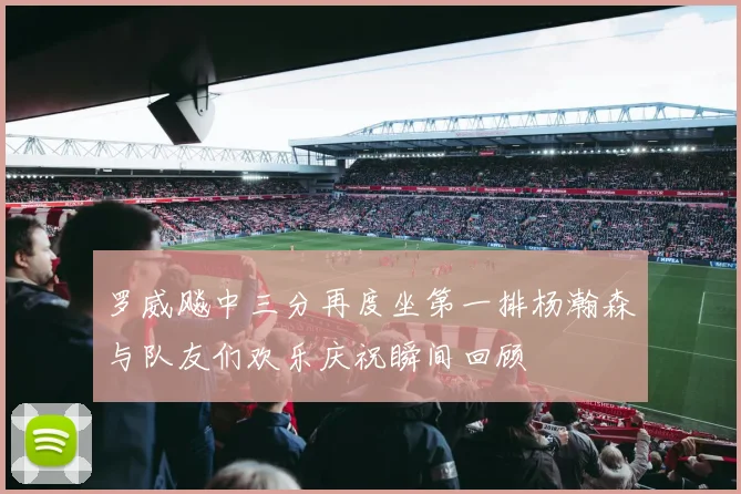 罗威飚中三分再度坐第一排杨瀚森与队友们欢乐庆祝瞬间回顾