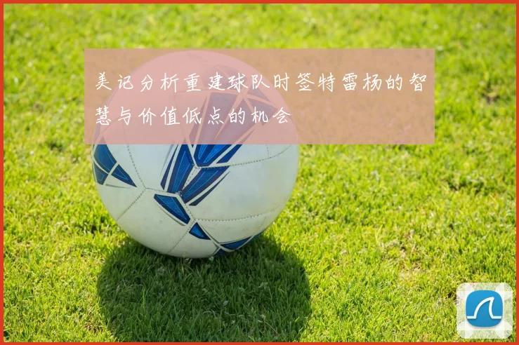 美记分析重建球队时签特雷杨的智慧与价值低点的机会
