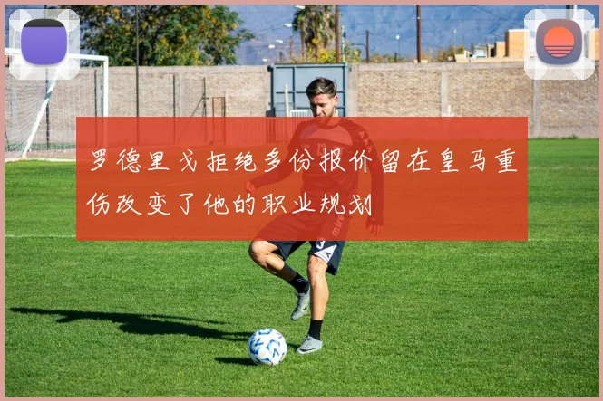 罗德里戈拒绝多份报价留在皇马重伤改变了他的职业规划