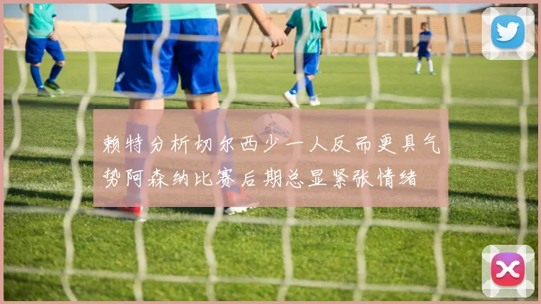 赖特分析切尔西少一人反而更具气势阿森纳比赛后期总显紧张情绪