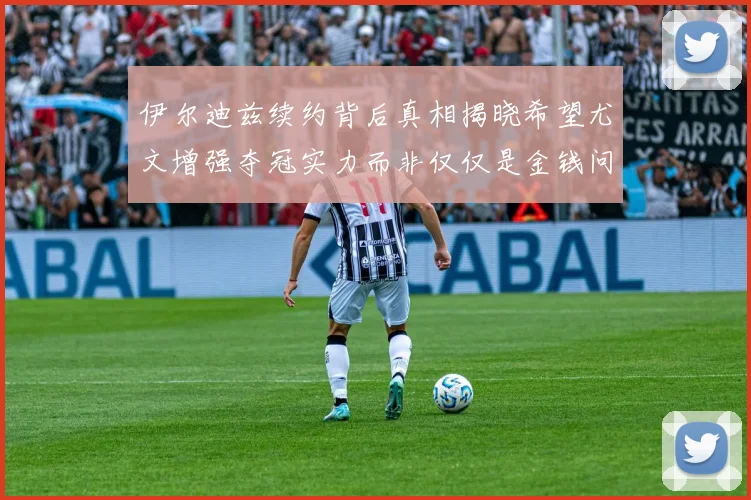 伊尔迪兹续约背后真相揭晓希望尤文增强夺冠实力而非仅仅是金钱问题